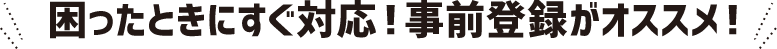 困ったときにすぐ対応！事前登録がオススメ！